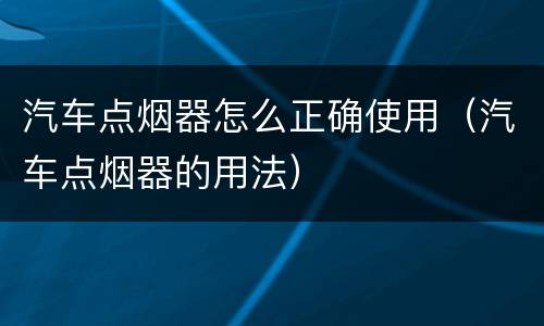汽车点烟器怎么正确使用（汽车点烟器的用法）
