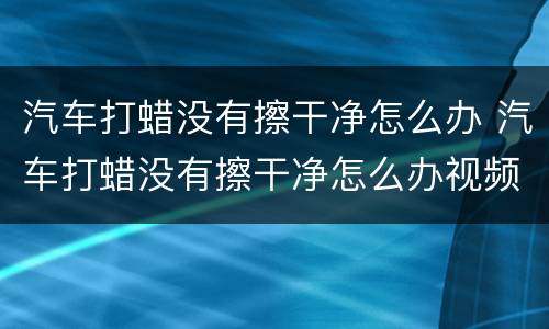 汽车打蜡没有擦干净怎么办 汽车打蜡没有擦干净怎么办视频