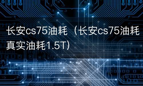 长安cs75油耗（长安cs75油耗真实油耗1.5T）