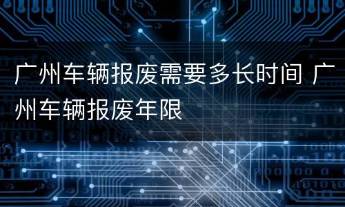 广州车辆报废需要多长时间 广州车辆报废年限