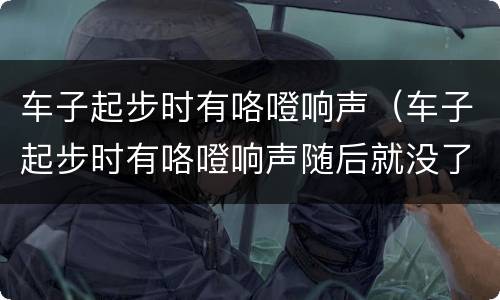 车子起步时有咯噔响声（车子起步时有咯噔响声随后就没了）