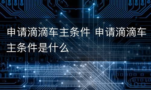申请滴滴车主条件 申请滴滴车主条件是什么