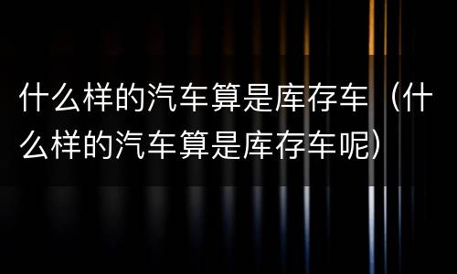 什么样的汽车算是库存车（什么样的汽车算是库存车呢）