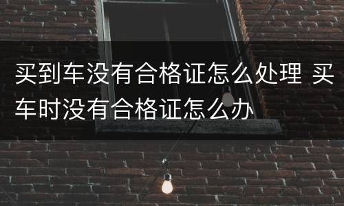 买到车没有合格证怎么处理 买车时没有合格证怎么办