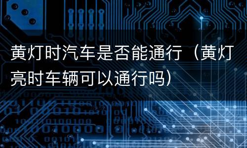 黄灯时汽车是否能通行（黄灯亮时车辆可以通行吗）
