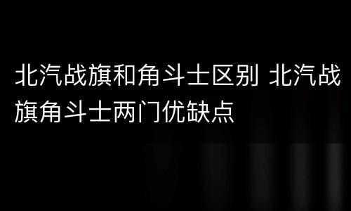 北汽战旗和角斗士区别 北汽战旗角斗士两门优缺点