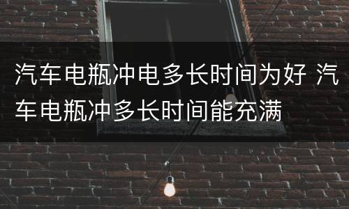 汽车电瓶冲电多长时间为好 汽车电瓶冲多长时间能充满