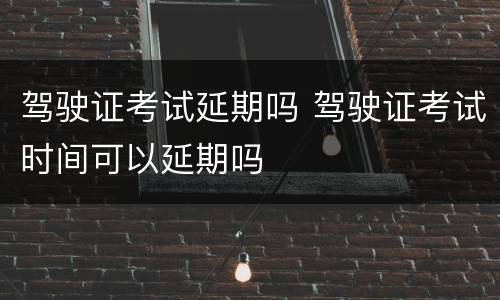 驾驶证考试延期吗 驾驶证考试时间可以延期吗