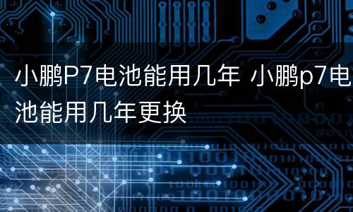 小鹏P7电池能用几年 小鹏p7电池能用几年更换