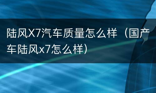 陆风X7汽车质量怎么样（国产车陆风x7怎么样）