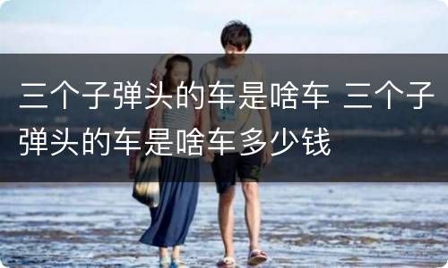 三个子弹头的车是啥车 三个子弹头的车是啥车多少钱