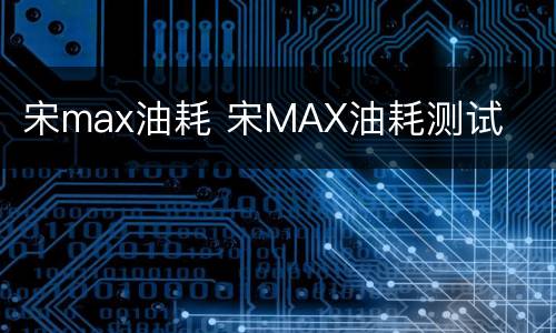宋max油耗 宋MAX油耗测试