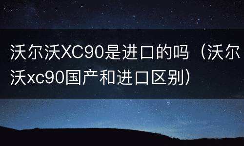 沃尔沃XC90是进口的吗（沃尔沃xc90国产和进口区别）