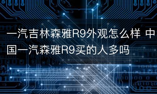 一汽吉林森雅R9外观怎么样 中国一汽森雅R9买的人多吗