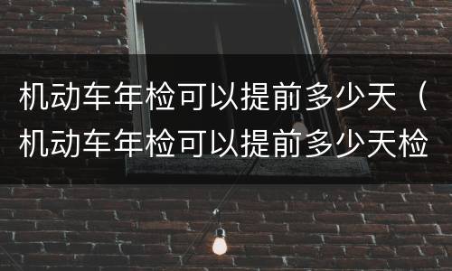 机动车年检可以提前多少天（机动车年检可以提前多少天检验）