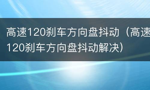 高速120刹车方向盘抖动（高速120刹车方向盘抖动解决）