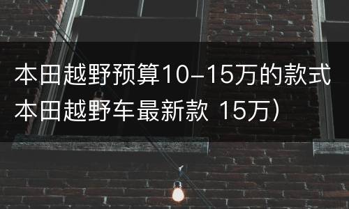 本田越野预算10-15万的款式（本田越野车最新款 15万）