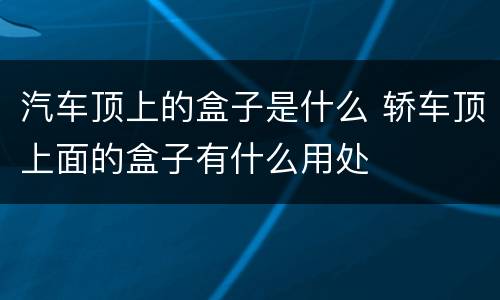 汽车顶上的盒子是什么 轿车顶上面的盒子有什么用处