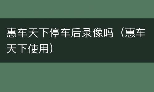 惠车天下停车后录像吗（惠车天下使用）