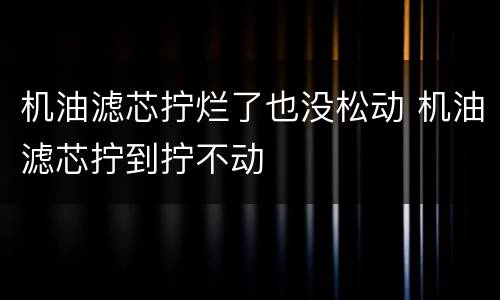 机油滤芯拧烂了也没松动 机油滤芯拧到拧不动