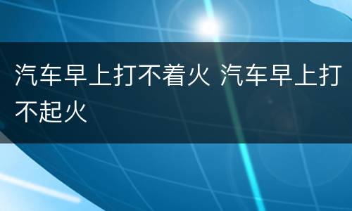 汽车早上打不着火 汽车早上打不起火