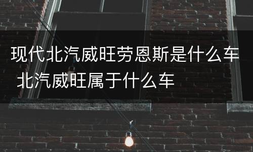 现代北汽威旺劳恩斯是什么车 北汽威旺属于什么车