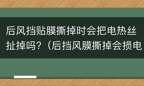 后风挡贴膜撕掉时会把电热丝扯掉吗?（后挡风膜撕掉会损电热丝）