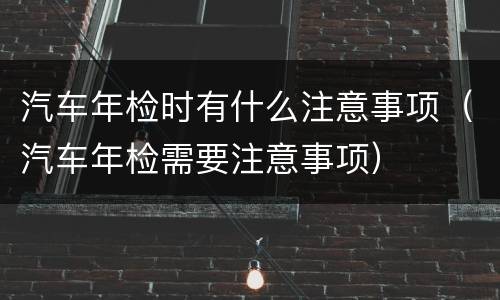 汽车年检时有什么注意事项（汽车年检需要注意事项）