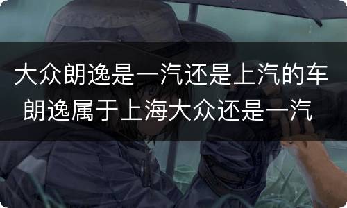 大众朗逸是一汽还是上汽的车 朗逸属于上海大众还是一汽