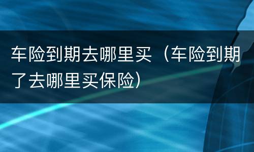 车险到期去哪里买（车险到期了去哪里买保险）