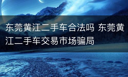 东莞黄江二手车合法吗 东莞黄江二手车交易市场骗局