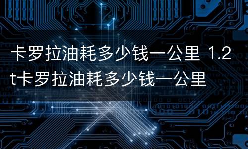 卡罗拉油耗多少钱一公里 1.2t卡罗拉油耗多少钱一公里