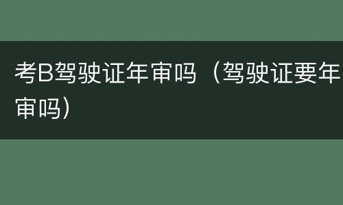 考B驾驶证年审吗（驾驶证要年审吗）