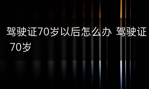 驾驶证70岁以后怎么办 驾驶证 70岁