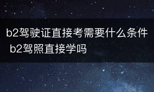 b2驾驶证直接考需要什么条件 b2驾照直接学吗