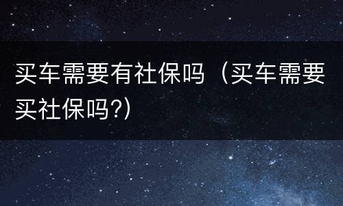 买车需要有社保吗（买车需要买社保吗?）