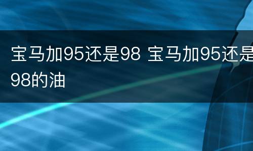 宝马加95还是98 宝马加95还是98的油