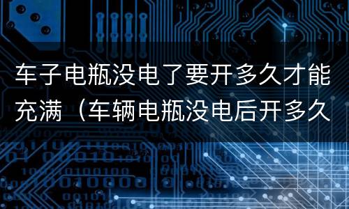 车子电瓶没电了要开多久才能充满（车辆电瓶没电后开多久能充够电）