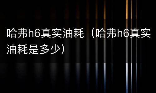 哈弗h6真实油耗（哈弗h6真实油耗是多少）