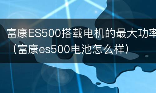 富康ES500搭载电机的最大功率（富康es500电池怎么样）