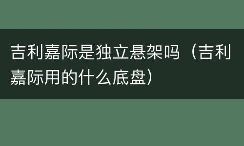 吉利嘉际是独立悬架吗（吉利嘉际用的什么底盘）