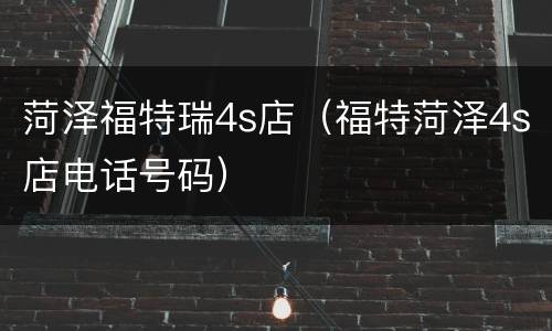 菏泽福特瑞4s店（福特菏泽4s店电话号码）