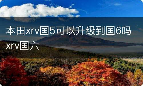 本田xrv国5可以升级到国6吗 xrv国六