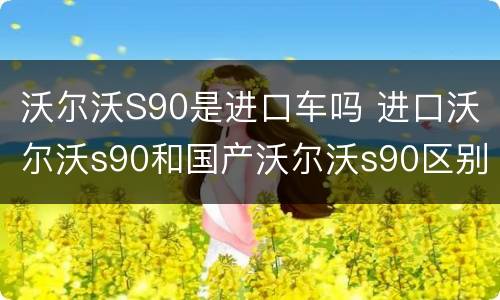 沃尔沃S90是进口车吗 进口沃尔沃s90和国产沃尔沃s90区别