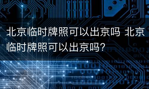 北京临时牌照可以出京吗 北京临时牌照可以出京吗?