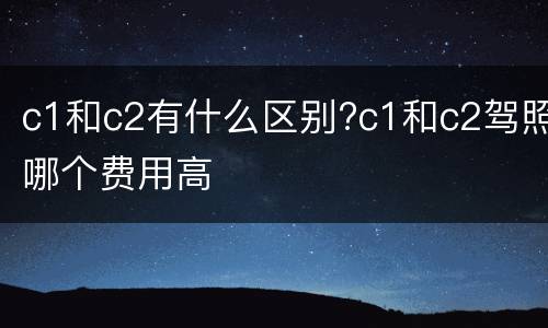 c1和c2有什么区别?c1和c2驾照哪个费用高