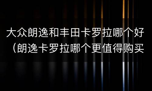 大众朗逸和丰田卡罗拉哪个好（朗逸卡罗拉哪个更值得购买）