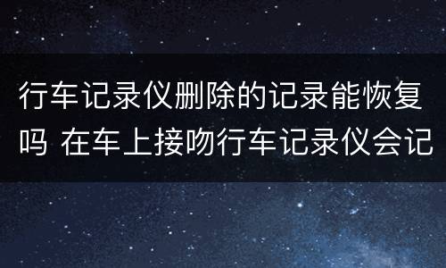 行车记录仪删除的记录能恢复吗 在车上接吻行车记录仪会记录吗