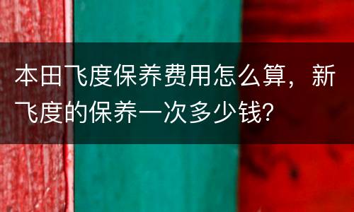 本田飞度保养费用怎么算，新飞度的保养一次多少钱？