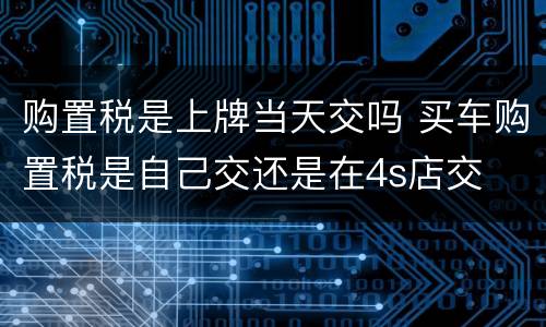 购置税是上牌当天交吗 买车购置税是自己交还是在4s店交